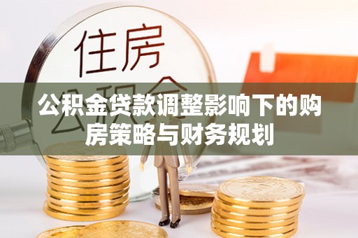 平南公积金贷款调整影响下的购房策略与财务规划