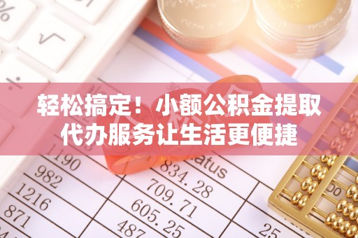 平南轻松搞定！小额公积金提取代办服务让生活更便捷