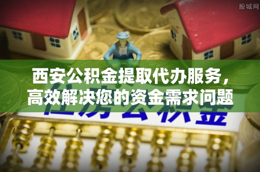 平南西安公积金提取代办服务，高效解决您的资金需求问题