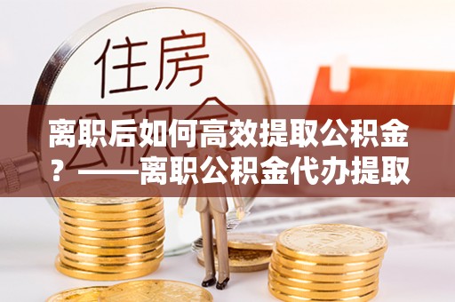 平南离职后如何高效提取公积金？——离职公积金代办提取全流程解析