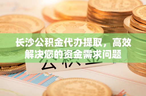 平南长沙公积金代办提取，高效解决您的资金需求问题