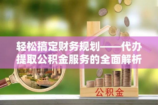 平南轻松搞定财务规划——代办提取公积金服务的全面解析