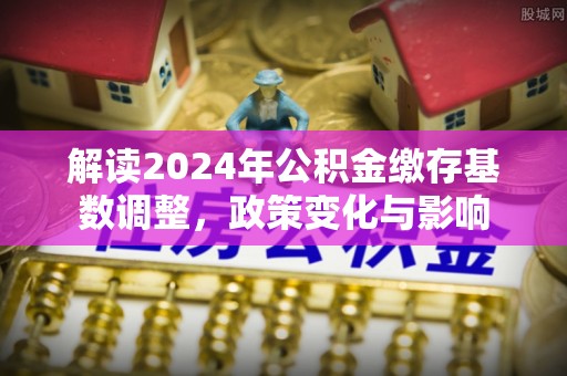 平南解读2024年公积金缴存基数调整，政策变化与影响