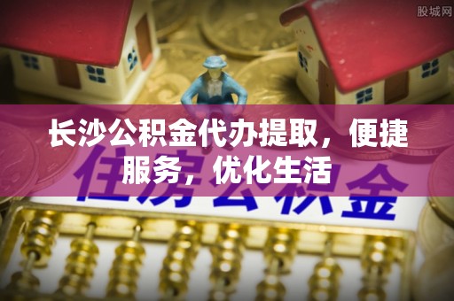 平南长沙公积金代办提取，便捷服务，优化生活