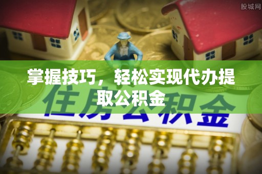 平南掌握技巧，轻松实现代办提取公积金