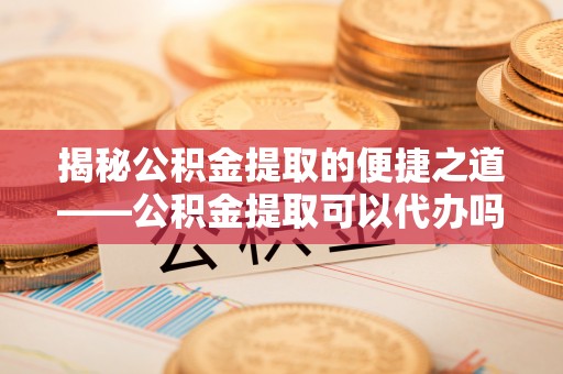 平南揭秘公积金提取的便捷之道——公积金提取可以代办吗？
