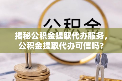 平南揭秘公积金提取代办服务，公积金提取代办可信吗？