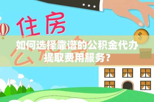 平南如何选择靠谱的公积金代办提取费用服务？