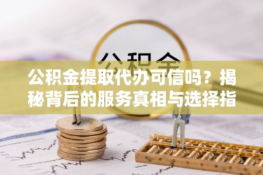 平南公积金提取代办可信吗？揭秘背后的服务真相与选择指南