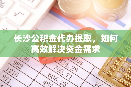 平南长沙公积金代办提取，如何高效解决资金需求