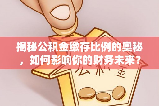 平南揭秘公积金缴存比例的奥秘，如何影响你的财务未来？