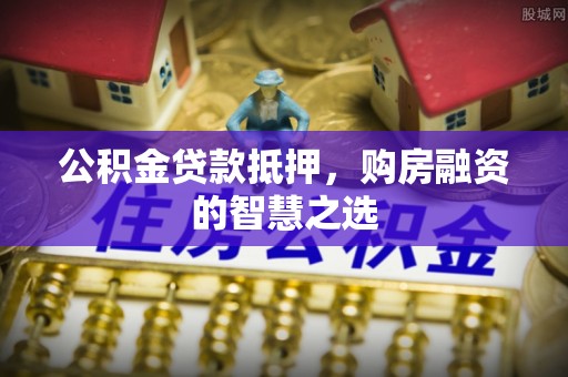 平南公积金贷款抵押，购房融资的智慧之选