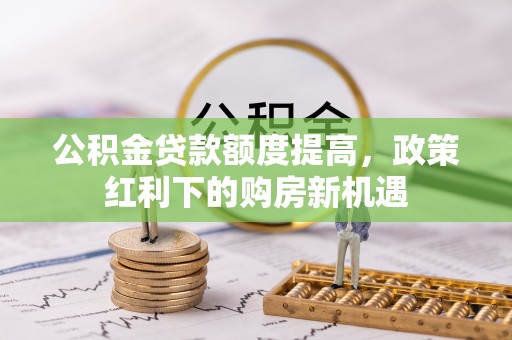 平南公积金贷款额度提高，政策红利下的购房新机遇