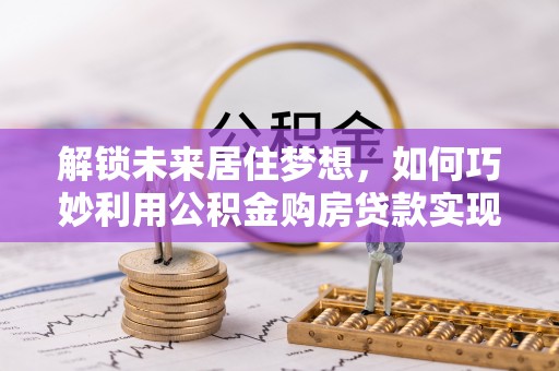 平南解锁未来居住梦想，如何巧妙利用公积金购房贷款实现房产投资