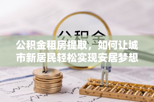 平南公积金租房提取，如何让城市新居民轻松实现安居梦想