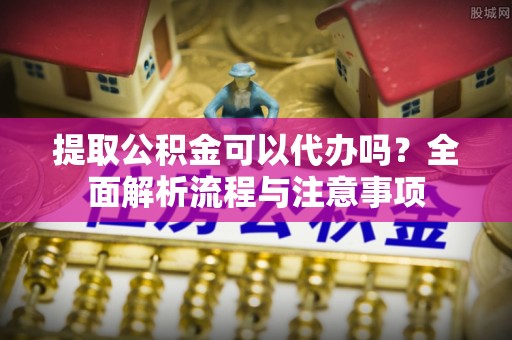 平南提取公积金可以代办吗？全面解析流程与注意事项