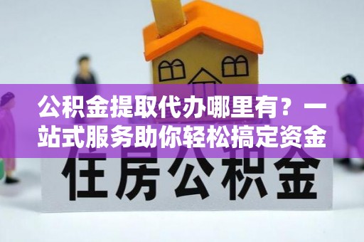 平南公积金提取代办哪里有？一站式服务助你轻松搞定资金难题
