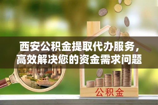 平南西安公积金提取代办服务，高效解决您的资金需求问题