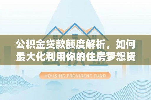 平南公积金贷款额度解析，如何最大化利用你的住房梦想资金