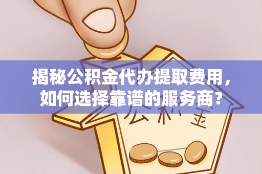 平南揭秘公积金代办提取费用，如何选择靠谱的服务商？