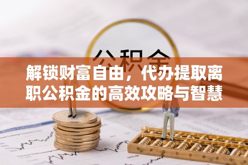 平南解锁财富自由，代办提取离职公积金的高效攻略与智慧选择