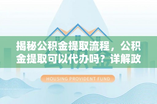 平南揭秘公积金提取流程，公积金提取可以代办吗？详解政策与实操技巧