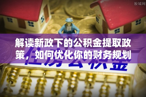 平南解读新政下的公积金提取政策，如何优化你的财务规划
