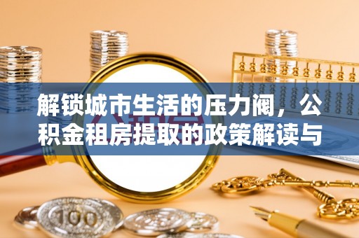 平南解锁城市生活的压力阀，公积金租房提取的政策解读与实践指南