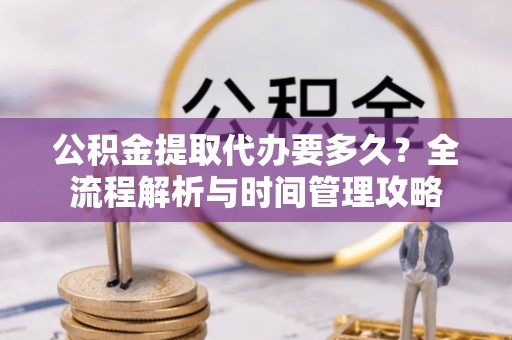 平南公积金提取代办要多久？全流程解析与时间管理攻略