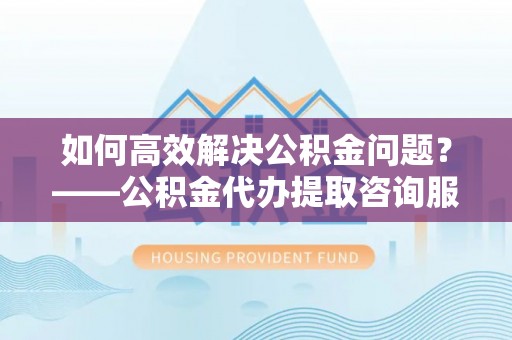 平南如何高效解决公积金问题？——公积金代办提取咨询服务指南