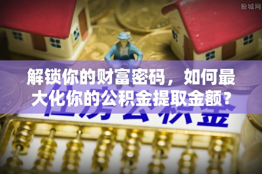 平南解锁你的财富密码，如何最大化你的公积金提取金额？