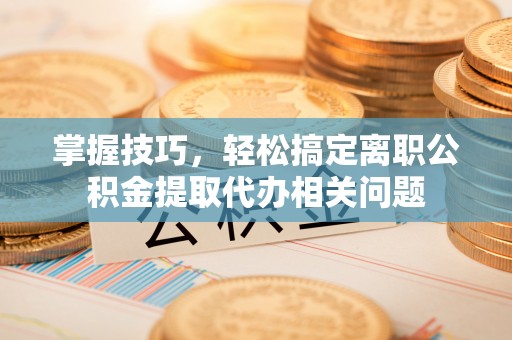 平南掌握技巧，轻松搞定离职公积金提取代办相关问题