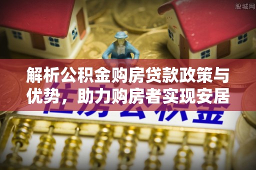 平南解析公积金购房贷款政策与优势，助力购房者实现安居梦想