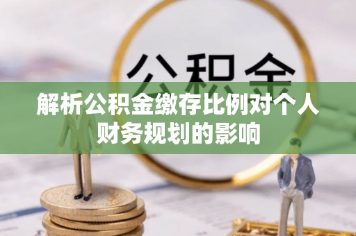 平南解析公积金缴存比例对个人财务规划的影响