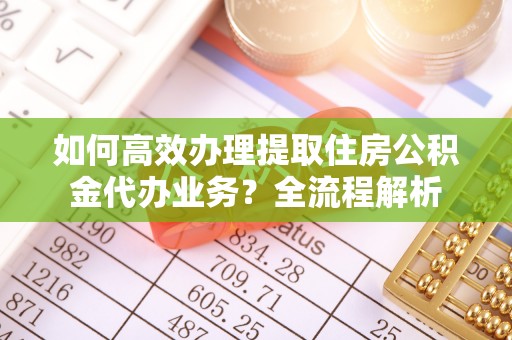 平南如何高效办理提取住房公积金代办业务？全流程解析