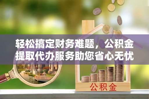 平南轻松搞定财务难题，公积金提取代办服务助您省心无忧