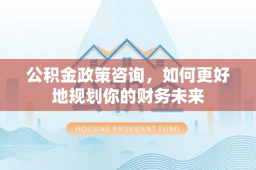 平南公积金政策咨询，如何更好地规划你的财务未来