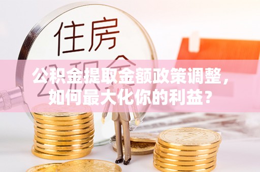 平南公积金提取金额政策调整，如何最大化你的利益？