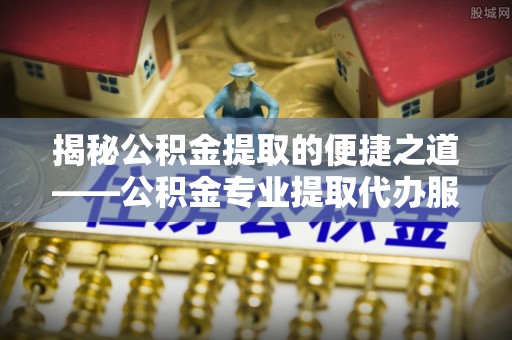 平南揭秘公积金提取的便捷之道——公积金专业提取代办服务解析