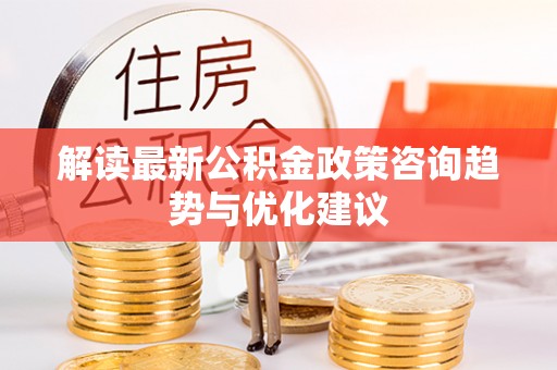 平南解读最新公积金政策咨询趋势与优化建议