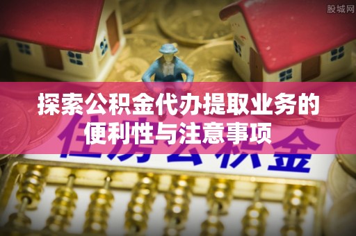 平南探索公积金代办提取业务的便利性与注意事项
