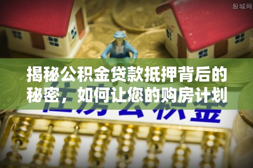 平南揭秘公积金贷款抵押背后的秘密，如何让您的购房计划更轻松？