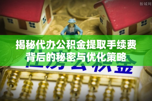 平南揭秘代办公积金提取手续费背后的秘密与优化策略