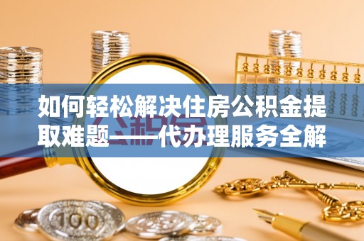 平南如何轻松解决住房公积金提取难题——代办理服务全解析