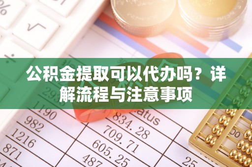 平南公积金提取可以代办吗？详解流程与注意事项