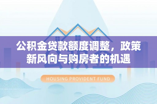 平南公积金贷款额度调整，政策新风向与购房者的机遇
