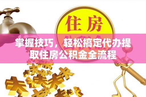 平南掌握技巧，轻松搞定代办提取住房公积金全流程