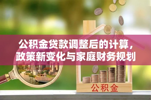 平南公积金贷款调整后的计算，政策新变化与家庭财务规划