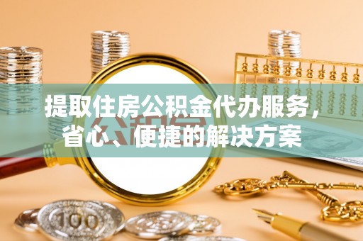 平南提取住房公积金代办服务，省心、便捷的解决方案