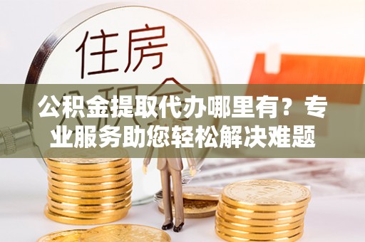 平南公积金提取代办哪里有？专业服务助您轻松解决难题